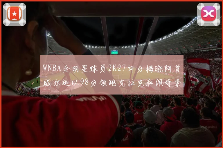 WNBA全明星球员2K27评分揭晓阿贾威尔逊以98分领跑克拉克和佩奇紧随其后