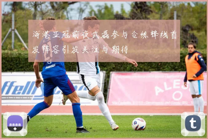 海港亚冠前夜武磊参与合练锋线首发阵容引发关注与期待
