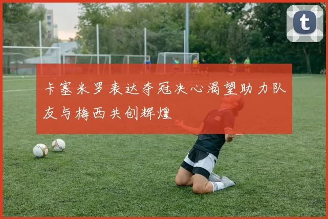 卡塞米罗表达夺冠决心渴望助力队友与梅西共创辉煌