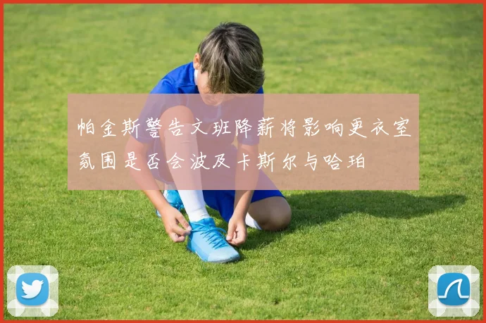 帕金斯警告文班降薪将影响更衣室氛围是否会波及卡斯尔与哈珀