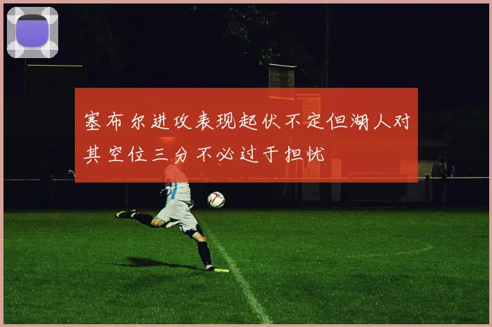 塞布尔进攻表现起伏不定但湖人对其空位三分不必过于担忧