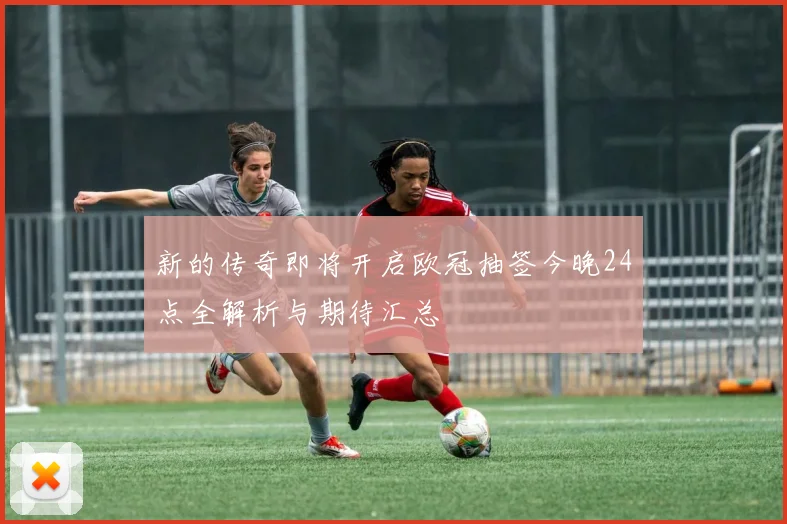 新的传奇即将开启欧冠抽签今晚24点全解析与期待汇总