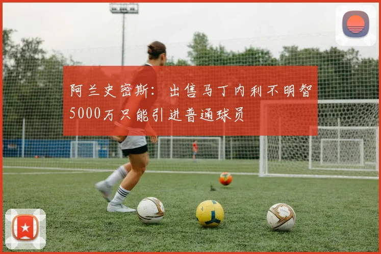 阿兰史密斯：出售马丁内利不明智5000万只能引进普通球员