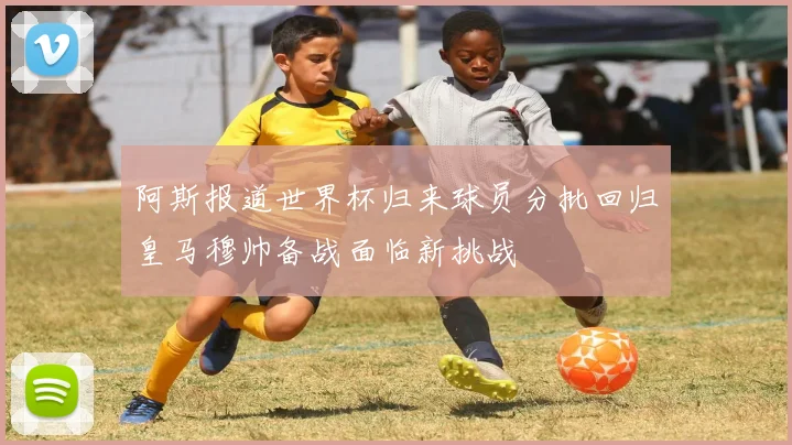 阿斯报道世界杯归来球员分批回归皇马穆帅备战面临新挑战