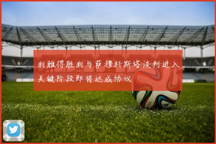利雅得胜利与萨穆科斯塔谈判进入关键阶段即将达成协议