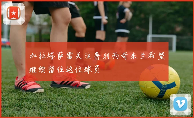 加拉塔萨雷关注普利西奇米兰希望继续留住这位球员