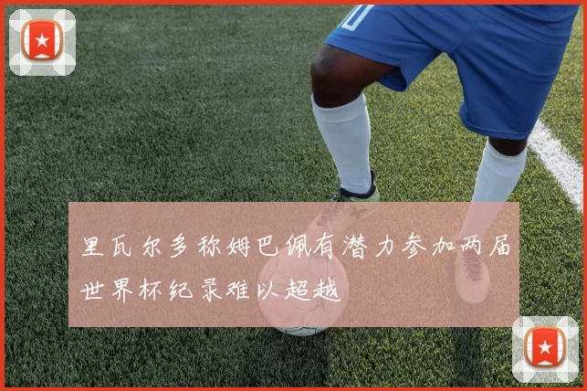 里瓦尔多称姆巴佩有潜力参加两届世界杯纪录难以超越