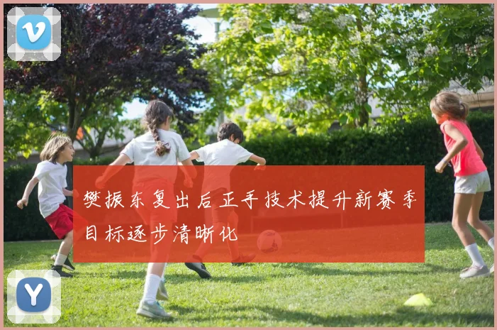 樊振东复出后正手技术提升新赛季目标逐步清晰化
