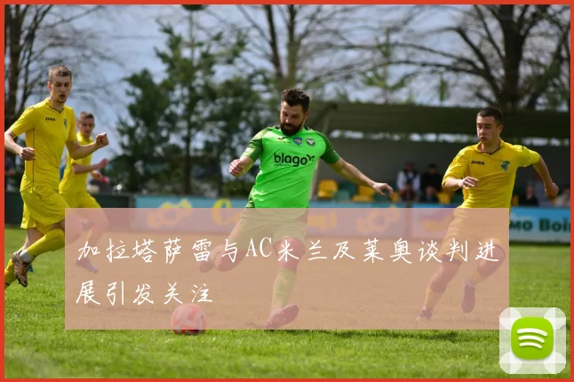 加拉塔萨雷与AC米兰及莱奥谈判进展引发关注