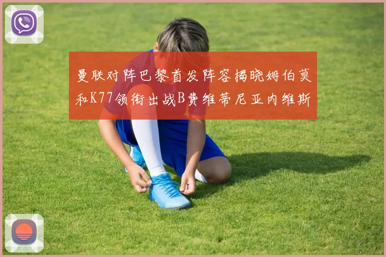 曼联对阵巴黎首发阵容揭晓姆伯莫和K77领衔出战B费维蒂尼亚内维斯坐替补