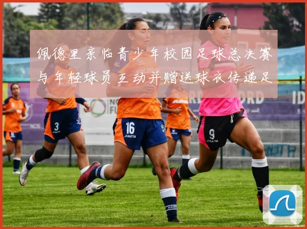 佩德里亲临青少年校园足球总决赛与年轻球员互动并赠送球衣传递足球精神